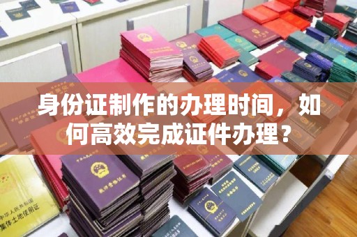 凤阳身份证制作的办理时间，如何高效完成证件办理？