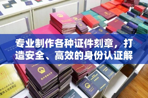 凤阳专业制作各种证件刻章，打造安全、高效的身份认证解决方案